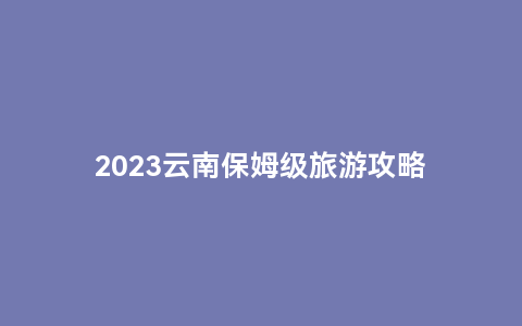 2023云南保姆级旅游攻略缩略图