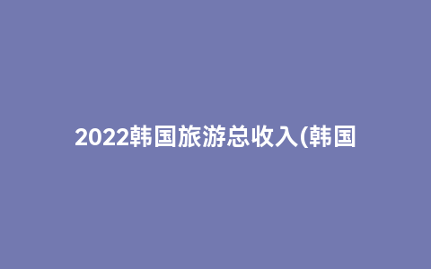 2022韩国旅游总收入(韩国旅游业占gdp多少)缩略图