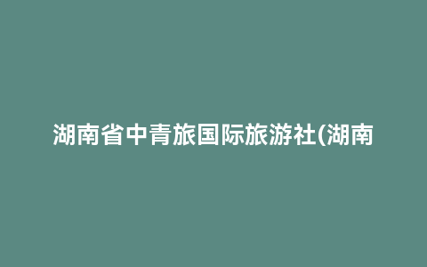 湖南省中青旅国际旅游社(湖南省中青旅国际旅行社官网)缩略图